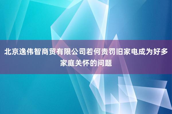 北京逸伟智商贸有限公司若何责罚旧家电成为好多家庭关怀的问题
