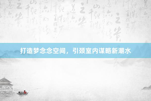 打造梦念念空间，引颈室内谋略新潮水